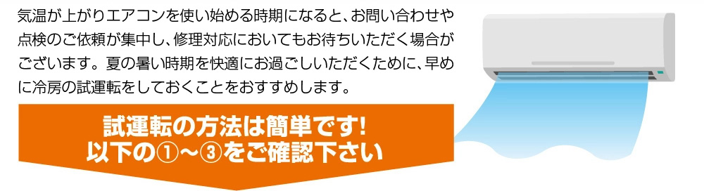 気温が上がりエアコンを使い始める時期になると、お問い合わせや点検のご依頼が集中し、修理対応においてもお待ちいただく場合がございます。夏の暑い時期を快適にお過ごしいただくために、早めに冷房の試運転をしておくことをおすすめします。試運転の方法は簡単です!以下の1~3をご確認下さい