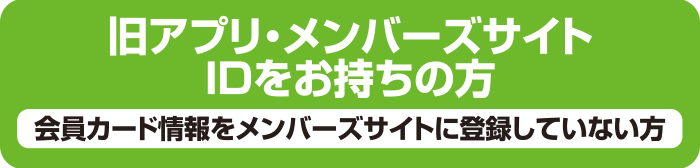 旧アプリ・メンバーズサイトIDをお持ちの方／会員カード情報をメンバーズサイトに登録していない方