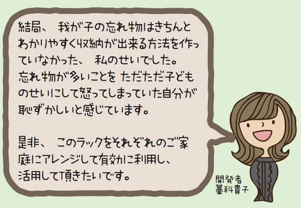 開発者よりコメント　結局、我が子の忘れ物はきちんとわかりやすく収納が出来る方法を作っていなかった、私のせいでした。
									忘れ物が多いことをただただ子どものせいにして怒ってしまっていた自分が恥ずかしいと感じています。是非、このラックをそれぞれのご家庭にアレンジして有効に利用し、活用して頂きたいです。