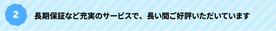 長期保証など充実のサービスで、長い間ご好評いただいています