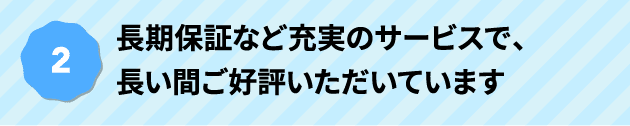 長期保証など充実のサービスで、長い間ご好評いただいています
