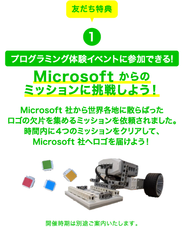 友だち特典1 プログラミング体験イベントに参加できる! Microsoft からのミッションに挑戦しよう！Microsoft 社から世界各地に散らばったロゴの欠片を集めるミッションを依頼されました。時間内に４つのミッションをクリアして、Microsoft 社へロゴを届けよう！ 開催時期は別途ご案内いたします。