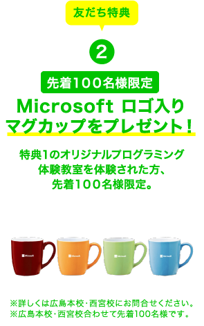 友だち特典2 先着１００名様限定 Microsoft ロゴ入りマグカップをプレゼント！特典１のオリジナルプログラミング体験教室を体験された方、先着１００名様限定。 ※詳しくは広島本校・西宮校にお問合せください。※広島本校・西宮校合わせて先着100名様です。