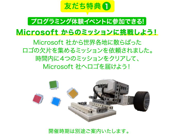 友だち特典1 プログラミング体験イベントに参加できる! Microsoft からのミッションに挑戦しよう！Microsoft 社から世界各地に散らばったロゴの欠片を集めるミッションを依頼されました。時間内に４つのミッションをクリアして、Microsoft 社へロゴを届けよう！ 開催時期は別途ご案内いたします。
