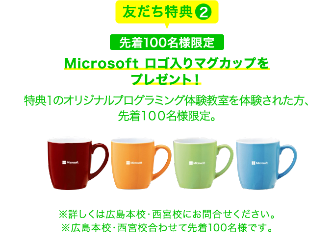 友だち特典2 先着１００名様限定 Microsoft ロゴ入りマグカップをプレゼント！特典１のオリジナルプログラミング体験教室を体験された方、先着１００名様限定。 ※詳しくは広島本校・西宮校にお問合せください。※広島本校・西宮校合わせて先着100名様です。