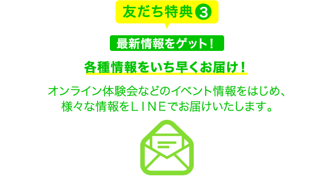 友だち特典3 最新情報をゲット！各種情報をいち早くお届け！オンライン体験会などのイベント情報をはじめ、様々な情報をＬＩＮＥでお届けいたします。