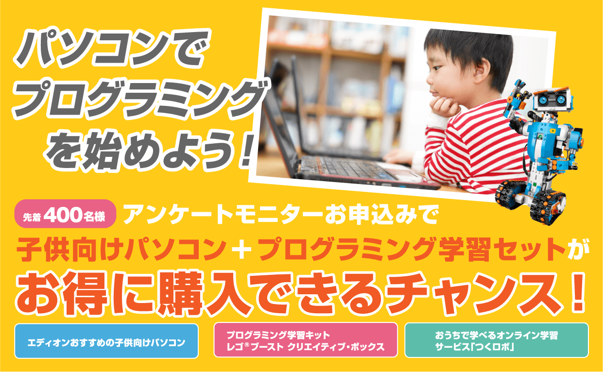 パソコンでプログラミングを始めよう！400名様先着　アンケートモニターお申込みで子供向けパソコン + プログラミング学習セットがお得に購入できるチャンス！　エディオンおすすめの子供向けパソコン　プログラミング学習キットレゴRブースト クリエイティブ・ボックス　おうちで学べるオンライン学習サービス「つくロボ」