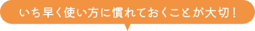 いち早く使い方に慣れておくことが大切！