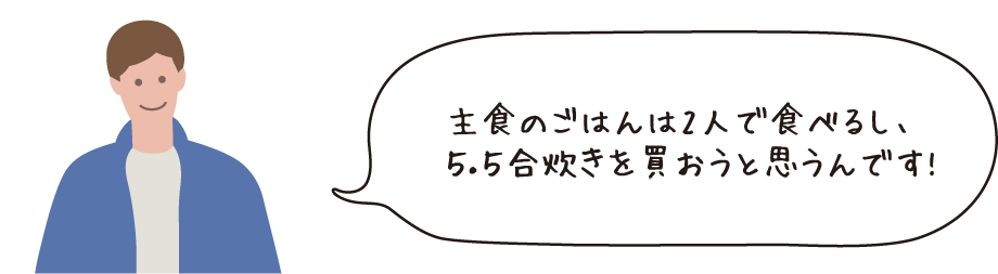 主食のごはんは2人で食べるし、5.5合炊きを買おうと思うんです!
