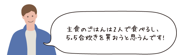 主食のごはんは2人で食べるし、5.5合炊きを買おうと思うんです!