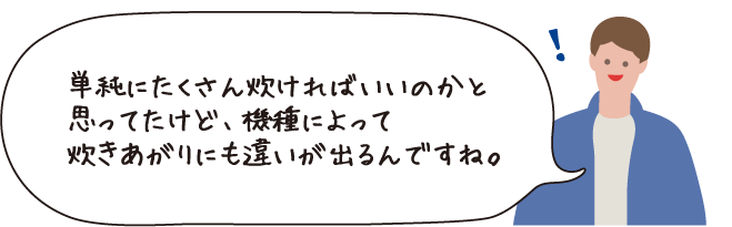 単純にたくさん炊ければいいのかと思っていたけど、種類によって炊きあがりにも違いが出るんですね。