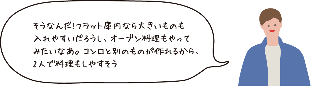 そうなんだ!フラット庫内ならおおきいものを入れやすいだろうし、オーブン料理もやってみたいなあ。コンロと別のものが作れるから、2人で料理もしやすそう