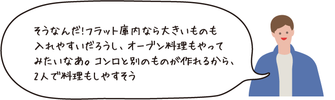 そうなんだ!フラット庫内ならおおきいものを入れやすいだろうし、オーブン料理もやってみたいなあ。コンロと別のものが作れるから、2人で料理もしやすそう