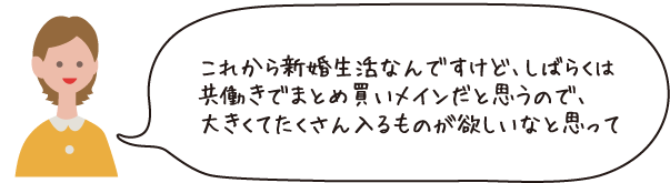 これから新婚生活なんですけど、しばらくは共働きでまとめ買いメインだと思うので、大きくてたくさん入るものが欲しいなと思って