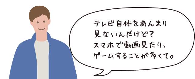 テレビ自体をあんまり見ないんだけど?スマホで動画を見たり、ゲームすることが多くて。