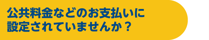 公共料金などのお支払いに設定されていませんか？