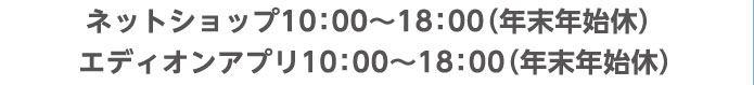 ネットショップ10：00～18：00（年末年始休） エディオンアプリ10：00～18：00（年末年始休）