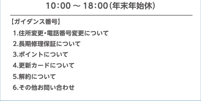 10：00～18：00（年末年始休）【ガイダンス番号】 1.住所変更・電話番号変更について 2.長期修理保証について 3.ポイントについて 4.更新カードについて 5.解約について 6.その他お問い合わせ