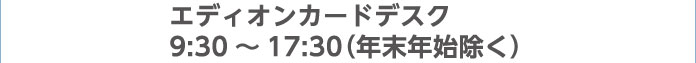 エディオンカードデスク 9:30～17:30（年末年始除く）