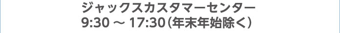ジャックスカスタマーセンター 9:30～17:30（年末年始除く）
