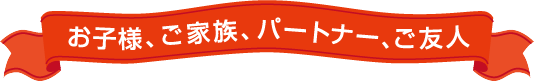 お子様、ご家族、パートナー、ご友人への