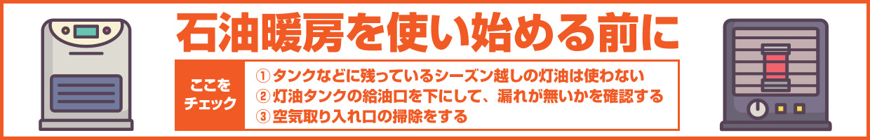 石油暖房を使い始める前にここをチェック ①タンクなどに残っているシーズン越しの灯油は使わない ②灯油タンクの給油口を下にして、漏れが無いかを確認する ③空気取り入れ口の掃除をする