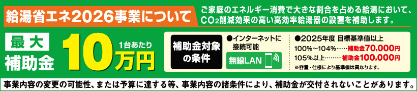 ご家庭のエネルギー消費で大きな割合を占める給湯において、CO²削減効果の高い高効率給油機の設置を補助します 最大10万円（一台あたり）　補助金対象の条件 インターネットに接続可能（無線LAN）　2025年度目標基準値以上　100％∼104%・・・補助金70000円、105%以上・・・補助金100,000円　※容量・仕様により基準値は異なります。　事業内容の変更の可能性、または予算に達する等、事業内容の諸条件により、補助金が交付されないことがあります。