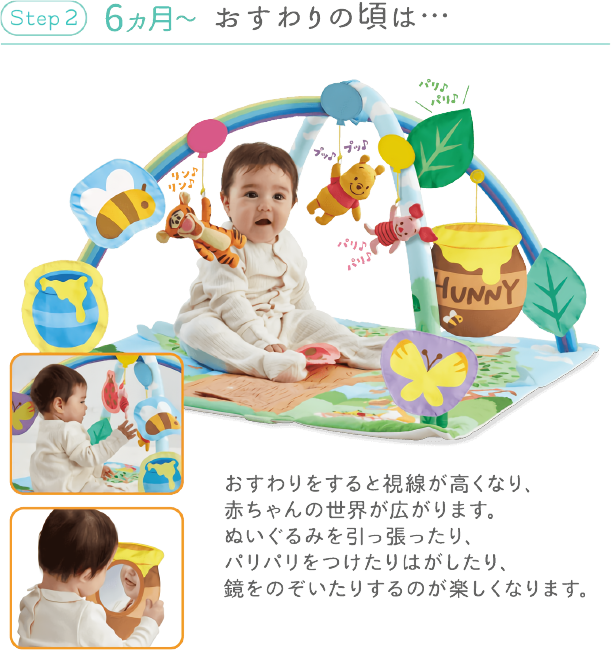 Step 2 6ヵ月~ おすわりの頃は… おすわりをすると視線が高くなり、赤ちゃんの世界が広がります。ぬいぐるみを引っ張ったり、パリパリをつけたりはがしたり、鏡をのぞいたりするのが楽しくなります。