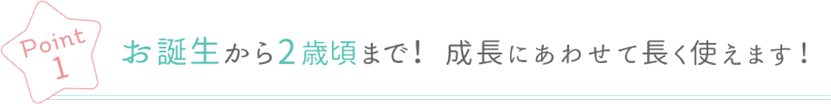 Point 1 お誕生から2歳頃まで! 成長にあわせて長く使えます!