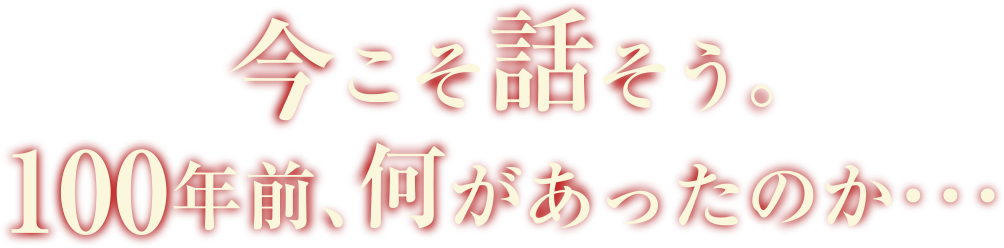 今こそ話そう。100年前、何があったのかを・・・