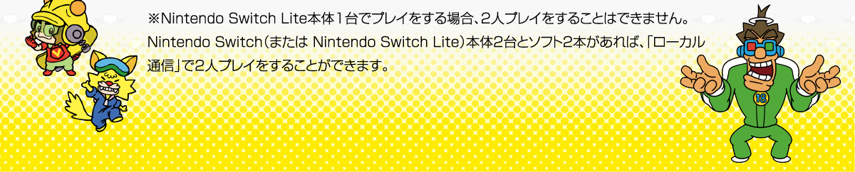 ※Nintendo Switch Lite本体1台でプレイをする場合、2人プレイをすることはできません。
Nintendo Switch（または Nintendo Switch Lite）本体2台とソフト2本があれば、「ローカル通信」で2人プレイをすることができます。