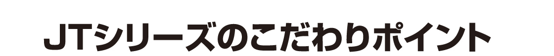 JTシリーズのこだわりポイント