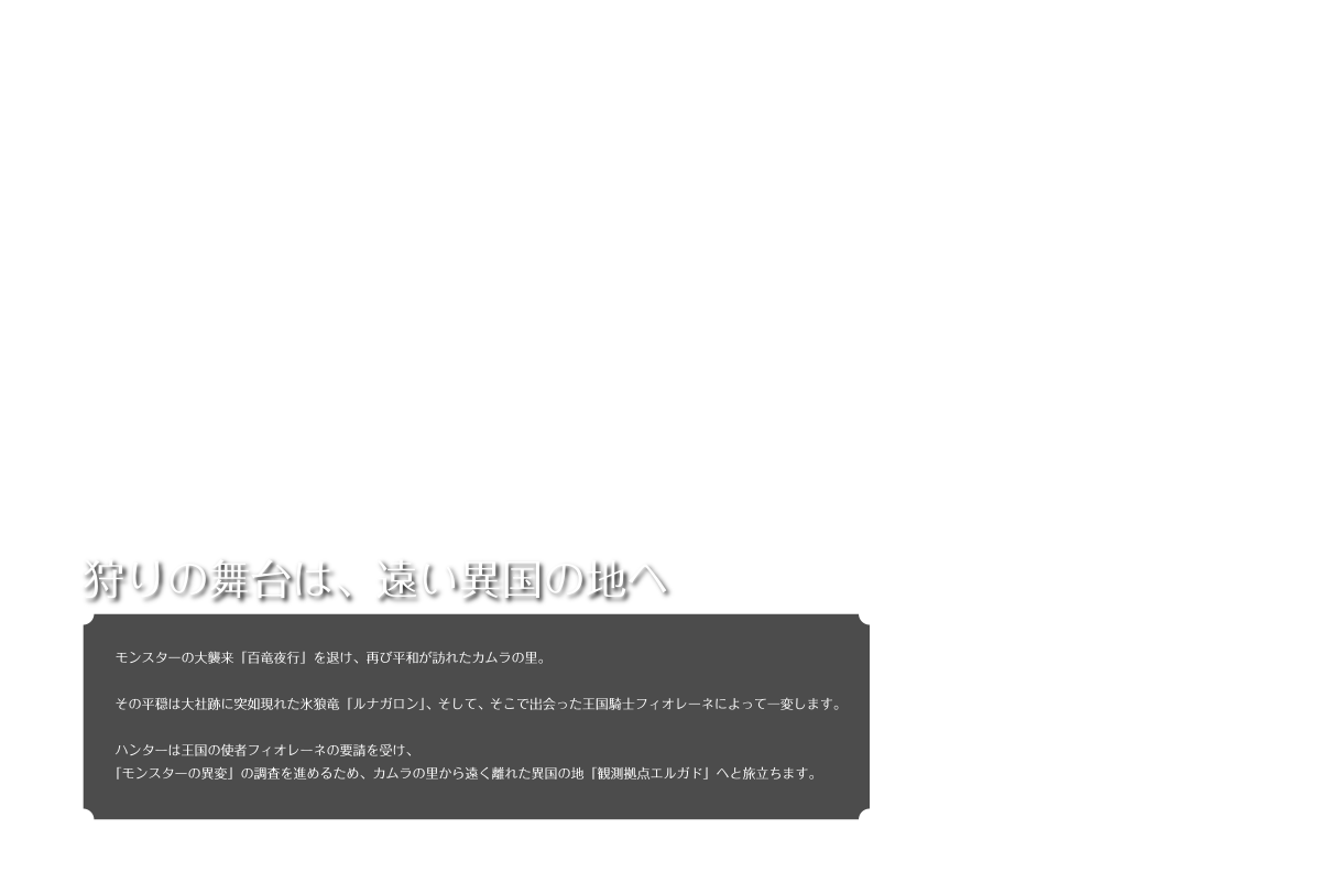 狩りの舞台は、遠い異国の地へ モンスターの大根来「百竜夜行」を退け、再び平和が訪れたカムラの里。 その平穏は大社跡に突如現れた氷狼竜「ルナガロン」、そして、そこで出会った王国騎士フィオレーネによって一変します。 ハンターは王国の使者フィオレーネの要請を受け、「モンスターの異変」の調査を進めるため、カムラの里から遠く離れた異国の地「観測点エルガド」へと旅立ちます。