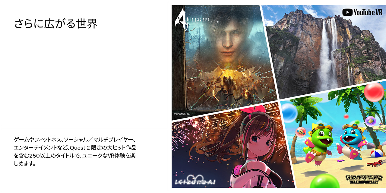 さらに広がる世界 ゲームやフィットネス、ソーシャル/マルチプレイヤー、エンターテイメントなど、Quest 2 限定の大ヒット作品を含む250以上のタイトルで、ユニークなVR体験を楽しめます。