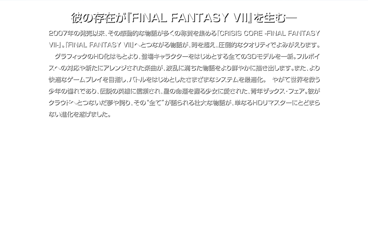 彼の存在が『FINAL FANTASY VII』を生む一 2007年の発売以来、その感動的な物語が多くの称質を集める『CRISIS CORE -FINAL FANTASY VII-』。『FINAL FANTASY VII」へとつながる物語が、時を超え、圧倒的なクオリティでよみがえります。グラフィックのHID化はもとより、登場キャラクターをはじめとする全ての3Dモデルを一新。フルボイスへの対応や新たにアレンジされた楽曲が、波乱に満ちた物語をより鮮やかに描き出します。また、より快適なゲームプレイを目指し、バトルをはじめとしたさまざまなシステムを最適化。やがて世界を救う少年の憧れであり、伝説の英雄に信頼され、星の命運を握る少女に愛された青年ザックス・フェア。彼がクラウドリとつないだ夢や誇り、その“全てが語られる壮大な物語が、単なるHIDリマスターにとどまらない進化を遂げました。