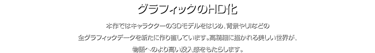 グラフィックのHID化 本作ではキャラクターの3Dモデルをはじめ、背景やUIなどの全グラフィックデータを新たに作り直しています。高精細に描かれる美しい世界が、物語へのより高い没入感をもたらします。