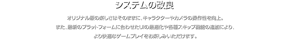 システムの改良 オリジナル版の楽しさはそのままに、キャラクターやカメラの操作性を向上。また、最新のプラットフォームに合わせたUIの最適化や各種スキップ機能の追加により、より快適なゲームプレイをお楽しみいただけます。