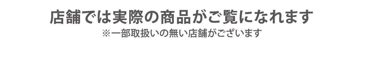 店舗では実際の商品がご覧になれます ※一部取扱いの無い店舗がございます