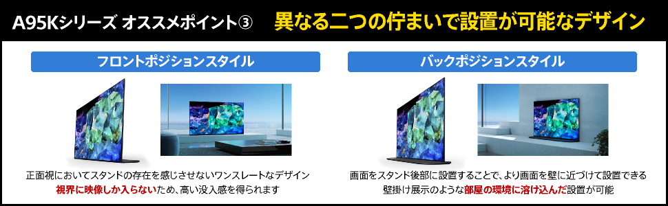 A95Kシリーズオススメポイント3 異なる二つの佇まいで設置が可能なデザイン フロントポジションスタイル 正面視においてスタンドの存在を感じさせないワンスレートなデザイン 視界に映像しか入らないため、高い没入感を得られます バックポジションスタイル 画面をスタンド後部に設置することで、より画面を壁に近づけて設置できる 壁掛け展示のような部屋の環境に溶け込んだ設置が可能