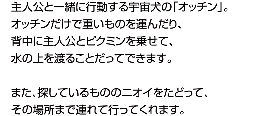 主人公と一緒に行動する犬の「オッチン」。オッチンだけで重いものを運んだり、ジャマなものを壊したり。また、探しているもののニオイをたどって、その場所まで連れて行ってくれます。