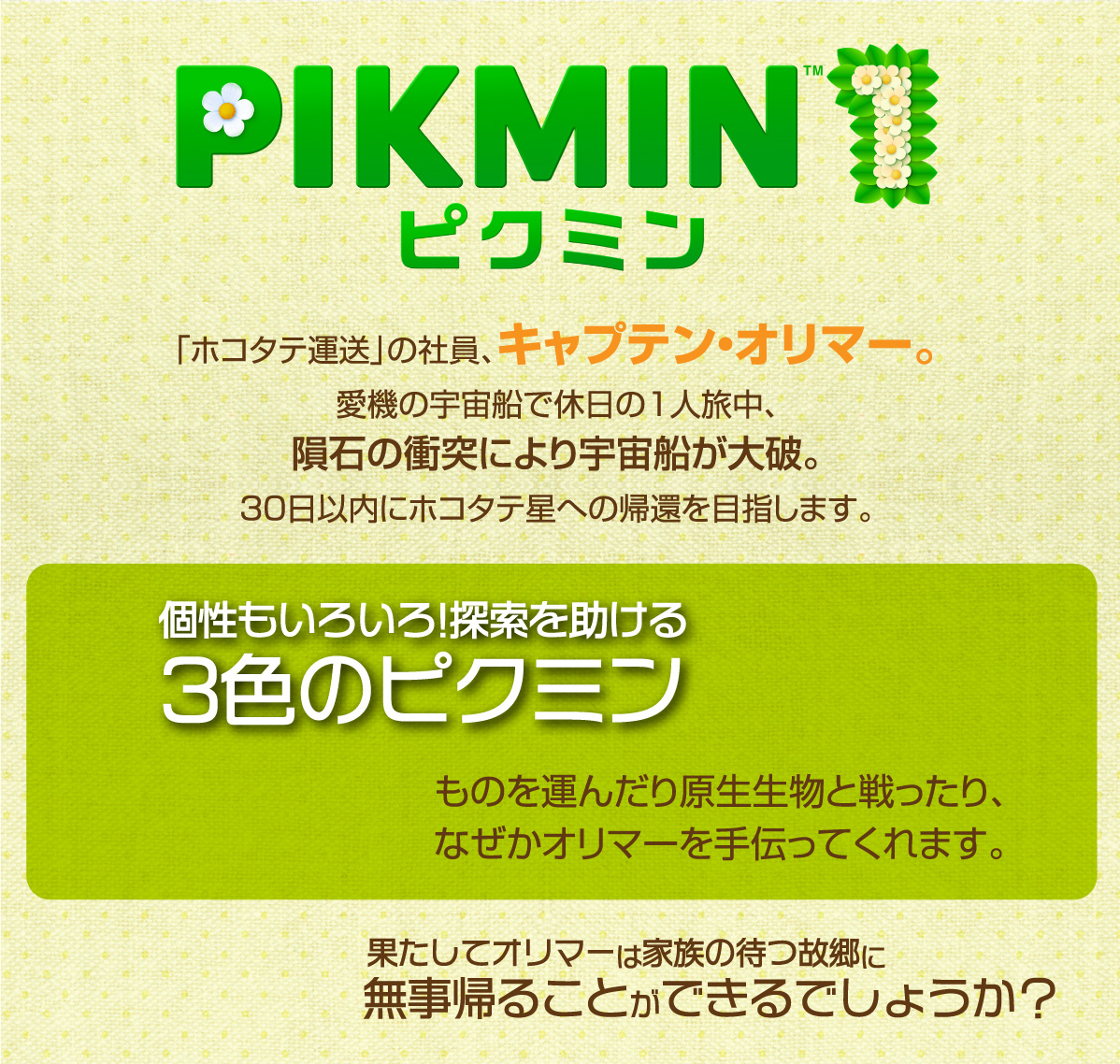 PIKMIN1「ホコタテ運送」の社員、キャプテン・オリマー。愛機の宇宙船で休日の1人旅中、隕石の衝突により宇宙船が大破。30日以内にホコタテ星への帰還を目指します。個性もいろいろ! 探索を助ける3色のピクミン ものを運んだり原生生物と戦ったり、 なぜかオリマーを手伝ってくれます。果たしてオリマーは家族の待つ故郷に無事帰ることができるでしょうか?