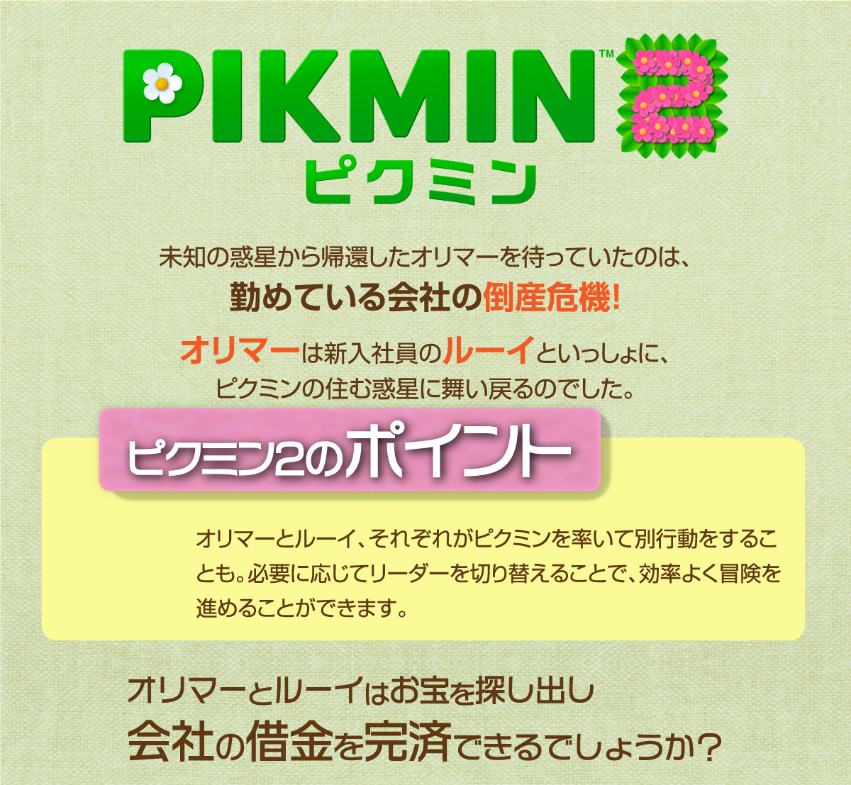 PIKMIN2 未知の惑星から帰還したオリマーを待っていたのは、勤めている会社の倒産危機! オリマーは新入社員のルーイといっしょに、ピクミンの住む惑星に舞い戻るのでした。ピクミン2のポイントオリマーとルーイ、それぞれがピクミンを率いて別行動をすることも。必要に応じてリーダーを切り替えることで、効率よく冒険を 進めることができます。オリマーとルーイはお宝を探し出し会社の借金を完済できるでしょうか?