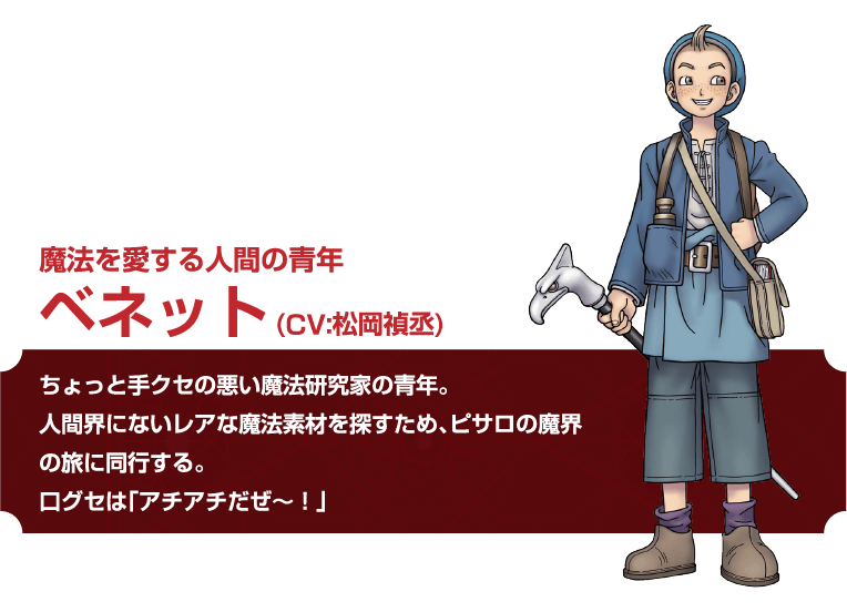 魔法を愛する人間の青年 ベネット(CV:松岡禎丞)ちょっと手クセの悪い魔法研究家の青年。人間界にないレアな魔法素材を探すため、 ピサロの魔界の旅に同行する。ログセは「アチアチだぜ~!」