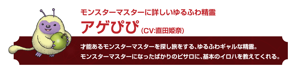 モンスターマスターに詳しいゆるふわ精霊 アゲぴぴ (CV:直田姫奈)才能あるモンスターマスターを探し旅をする、 ゆるふわギャルな精霊。モンスターマスターになったばかりのピサロに、基本のイロハを教えてくれる。