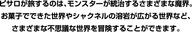 ピサロが旅するのは、モンスターが統治するさまざまな魔界。お菓子でできた世界やシャクネルの溶岩が広がる世界など、
        さまざまな不思議な世界を冒険することができます。