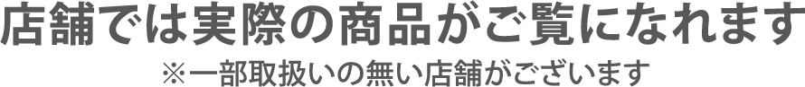 店舗では実際の商品がご覧になれます。※一部取り扱いの無い店舗がございます。