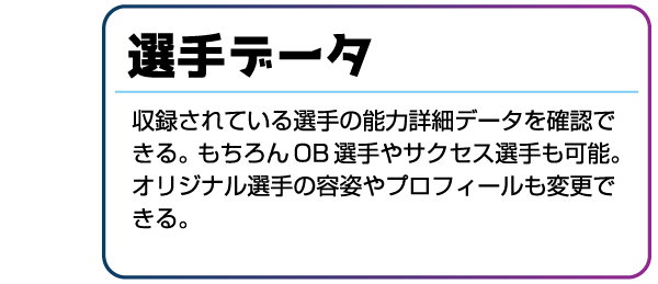 選手データ 収録されている選手の能力詳細データを確認できる。もちろんOB選手やサクセス選手も可能。オリジナル選手の容姿やプロフィールも変更できる。