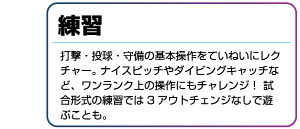 練習 打撃・投球・守備の基本操作をていねいにレクチャー。ナイスピッチやダイビングキャッチなど、ワンランク上の操作にもチャレンジ!試合形式の練習では3アウトチェンジなしで遊ぶことも。