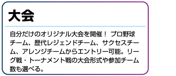 大会 自分だけのオリジナル大会を開催!プロ野球チーム、歴代レジェンドチーム、サクセスチーム、アレンジチームからエントリー可能。リーグ戦・トーナメント戦の大会形式や参加チーム数も選べる。