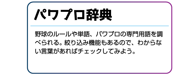 パワプロ辞典 野球のルールや単語、パワプロの専門用語を調べられる。絞り込み機能もあるので、わからない言葉があればチェックしてみよう。